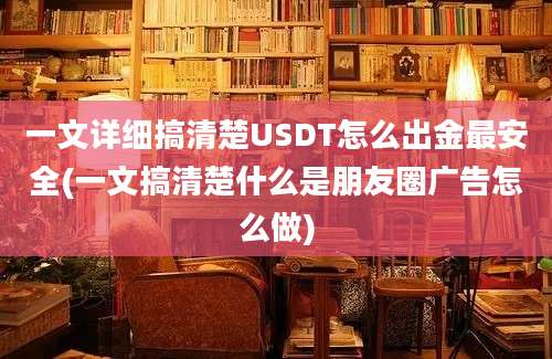 一文详细搞清楚USDT怎么出金最安全(一文搞清楚什么是朋友圈广告怎么做)