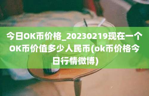 今日OK币价格_20230219现在一个OK币价值多少人民币(ok币价格今日行情微博)