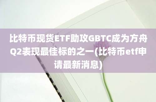 比特币现货ETF助攻GBTC成为方舟Q2表现最佳标的之一(比特币etf申请最新消息)