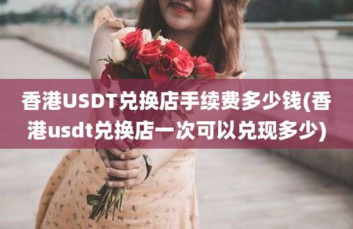 香港USDT兑换店手续费多少钱(香港usdt兑换店一次可以兑现多少)