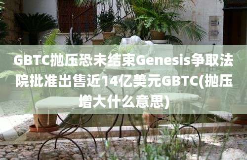 GBTC抛压恐未结束Genesis争取法院批准出售近14亿美元GBTC(抛压增大什么意思)