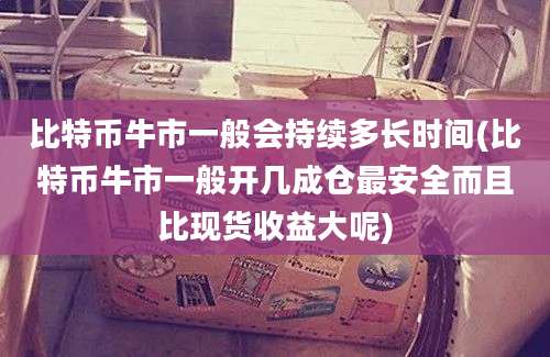 比特币牛市一般会持续多长时间(比特币牛市一般开几成仓最安全而且比现货收益大呢)