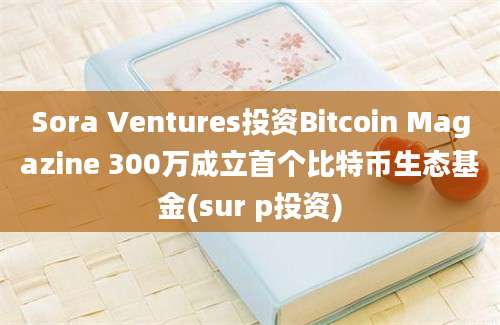 Sora Ventures投资Bitcoin Magazine 300万成立首个比特币生态基金(sur p投资)