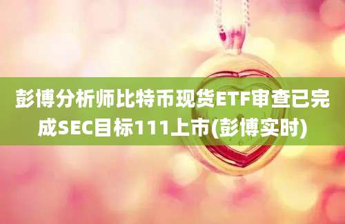 彭博分析师比特币现货ETF审查已完成SEC目标111上市(彭博实时)