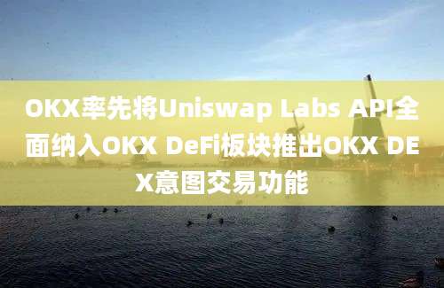 OKX率先将Uniswap Labs API全面纳入OKX DeFi板块推出OKX DEX意图交易功能