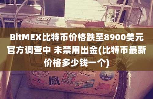 BitMEX比特币价格跌至8900美元官方调查中 未禁用出金(比特币最新价格多少钱一个)