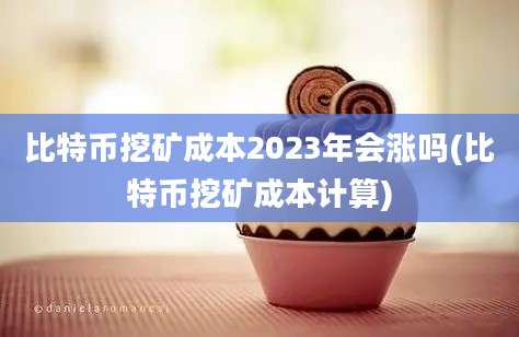 比特币挖矿成本2023年会涨吗(比特币挖矿成本计算)