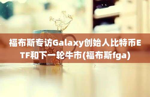 福布斯专访Galaxy创始人比特币ETF和下一轮牛市(福布斯fga)