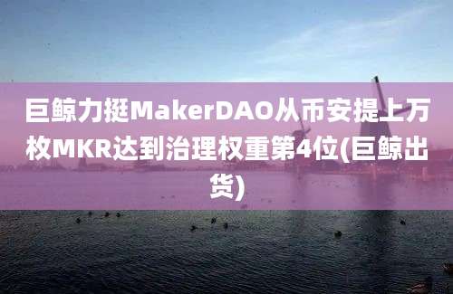 巨鲸力挺MakerDAO从币安提上万枚MKR达到治理权重第4位(巨鲸出货)