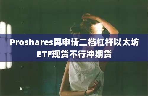 Proshares再申请二档杠杆以太坊ETF现货不行冲期货