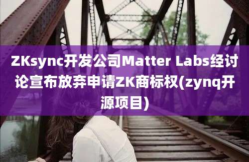 ZKsync开发公司Matter Labs经讨论宣布放弃申请ZK商标权(zynq开源项目)