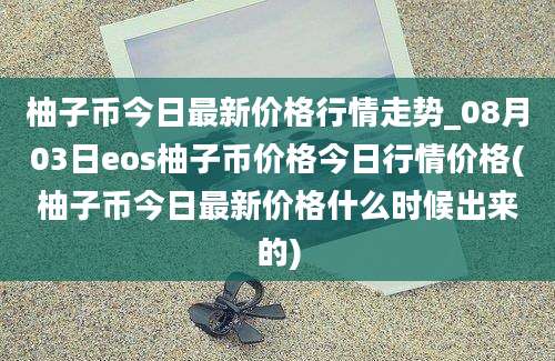 柚子币今日最新价格行情走势_08月03日eos柚子币价格今日行情价格(柚子币今日最新价格什么时候出来的)