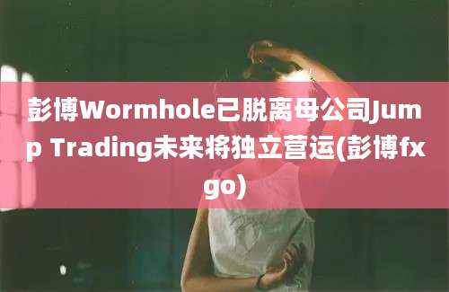 彭博Wormhole已脱离母公司Jump Trading未来将独立营运(彭博fxgo)