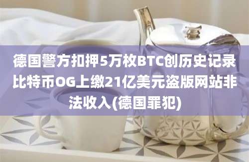 德国警方扣押5万枚BTC创历史记录比特币OG上缴21亿美元盗版网站非法收入(德国罪犯)