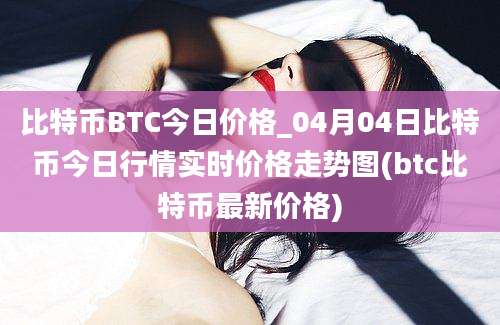 比特币BTC今日价格_04月04日比特币今日行情实时价格走势图(btc比特币最新价格)