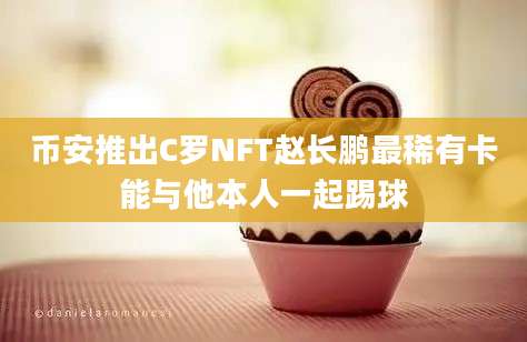 币安推出C罗NFT赵长鹏最稀有卡能与他本人一起踢球