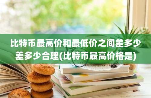 比特币最高价和最低价之间差多少差多少合理(比特币最高价格是)