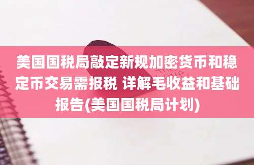 美国国税局敲定新规加密货币和稳定币交易需报税 详解毛收益和基础报告(美国国税局计划)