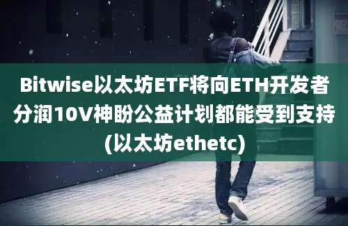 Bitwise以太坊ETF将向ETH开发者分润10V神盼公益计划都能受到支持(以太坊ethetc)