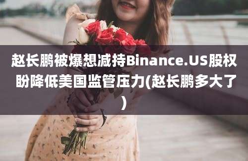 赵长鹏被爆想减持Binance.US股权 盼降低美国监管压力(赵长鹏多大了)