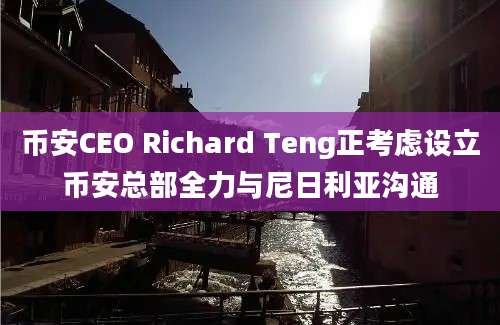 币安CEO Richard Teng正考虑设立币安总部全力与尼日利亚沟通