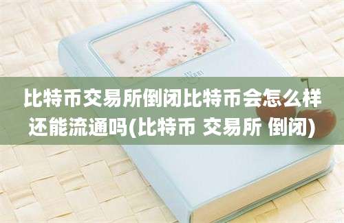 比特币交易所倒闭比特币会怎么样还能流通吗(比特币 交易所 倒闭)