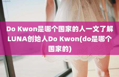 Do Kwon是哪个国家的人一文了解LUNA创始人Do Kwon(do是哪个国家的)