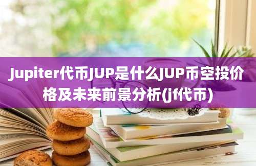 Jupiter代币JUP是什么JUP币空投价格及未来前景分析(jf代币)