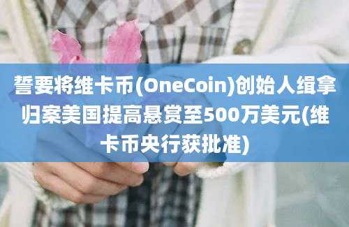 誓要将维卡币(OneCoin)创始人缉拿归案美国提高悬赏至500万美元(维卡币央行获批准)