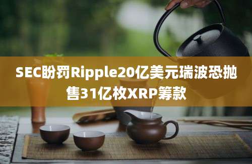 SEC盼罚Ripple20亿美元瑞波恐抛售31亿枚XRP筹款