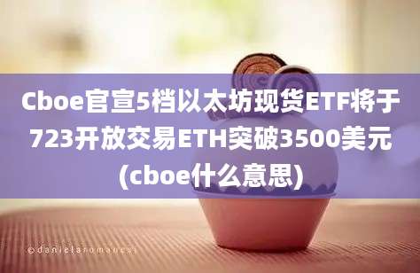 Cboe官宣5档以太坊现货ETF将于723开放交易ETH突破3500美元(cboe什么意思)