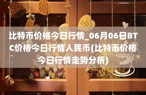 比特币价格今日行情_06月06日BTC价格今日行情人民币(比特币价格今日行情走势分析)