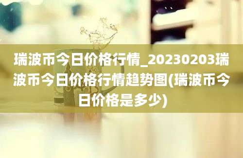 瑞波币今日价格行情_20230203瑞波币今日价格行情趋势图(瑞波币今日价格是多少)