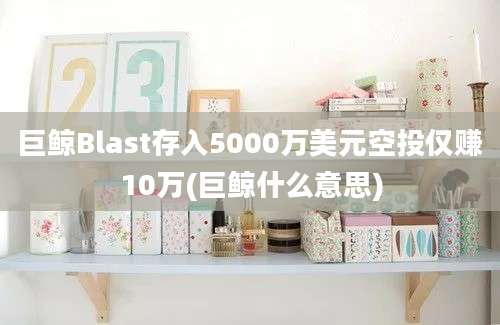 巨鲸Blast存入5000万美元空投仅赚10万(巨鲸什么意思)