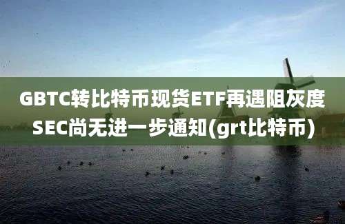 GBTC转比特币现货ETF再遇阻灰度SEC尚无进一步通知(grt比特币)