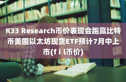 K33 Research币价表现会跑赢比特币美国以太坊现货ETF预计7月中上市(fⅰl币价)