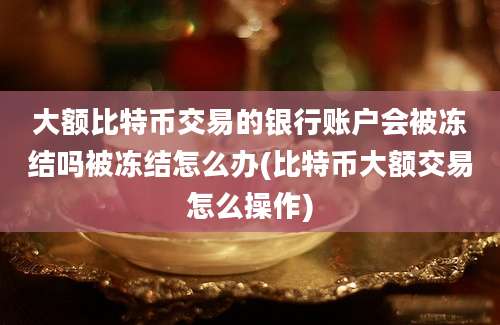 大额比特币交易的银行账户会被冻结吗被冻结怎么办(比特币大额交易怎么操作)