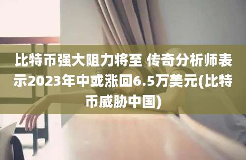 比特币强大阻力将至 传奇分析师表示2023年中或涨回6.5万美元(比特币威胁中国)