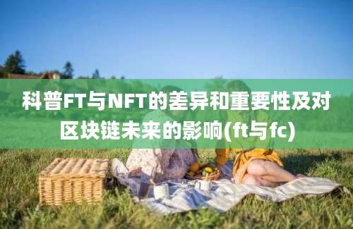 科普FT与NFT的差异和重要性及对区块链未来的影响(ft与fc)