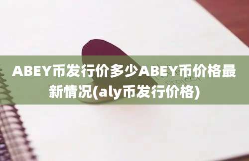 ABEY币发行价多少ABEY币价格最新情况(aly币发行价格)