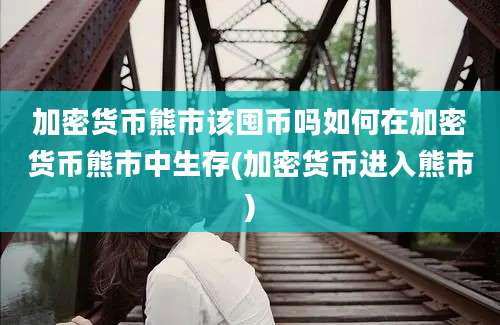 加密货币熊市该囤币吗如何在加密货币熊市中生存(加密货币进入熊市)