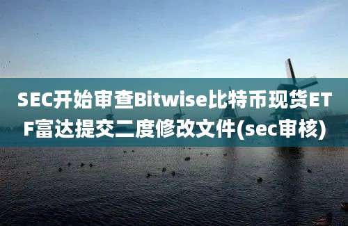 SEC开始审查Bitwise比特币现货ETF富达提交二度修改文件(sec审核)