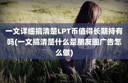 一文详细搞清楚LPT币值得长期持有吗(一文搞清楚什么是朋友圈广告怎么做)