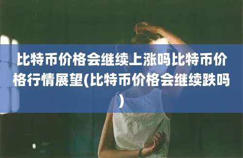 比特币价格会继续上涨吗比特币价格行情展望(比特币价格会继续跌吗)