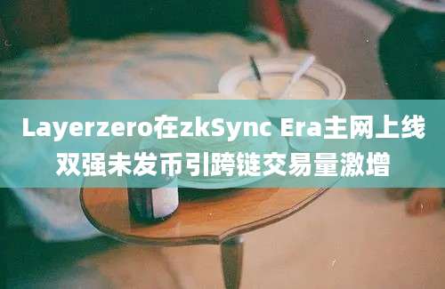 Layerzero在zkSync Era主网上线双强未发币引跨链交易量激增