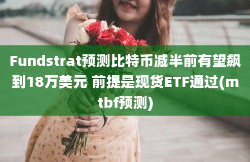 Fundstrat预测比特币减半前有望飙到18万美元 前提是现货ETF通过(mtbf预测)