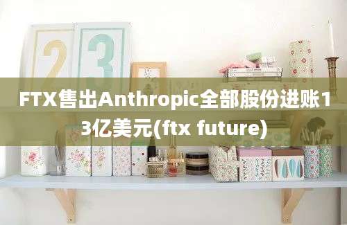 FTX售出Anthropic全部股份进账13亿美元(ftx future)