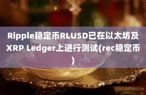 Ripple稳定币RLUSD已在以太坊及XRP Ledger上进行测试(rec稳定币)