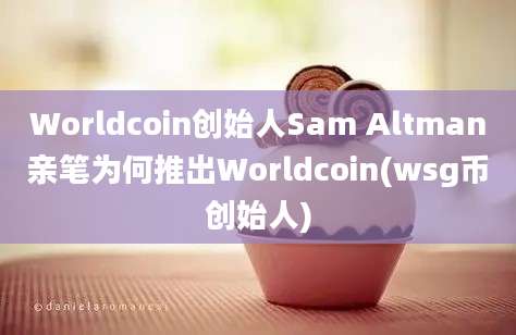 Worldcoin创始人Sam Altman亲笔为何推出Worldcoin(wsg币创始人)