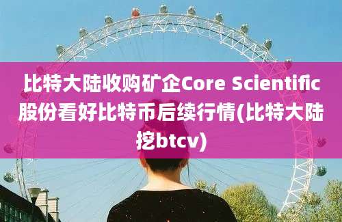 比特大陆收购矿企Core Scientific股份看好比特币后续行情(比特大陆挖btcv)